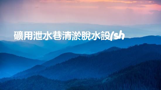 礦用泄水巷清淤脫水設(shè)備高效排水技術(shù)助力礦區(qū)安全生產(chǎn)！